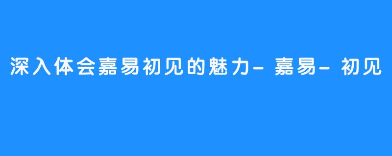 深入体会嘉易初见的魅力-嘉易-初见