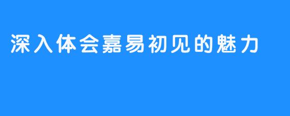 深入体会嘉易初见的魅力