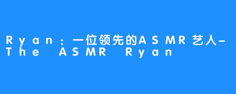 Ryan：一位领先的ASMR艺人-The ASMR Ryan