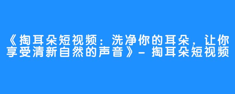 《掏耳朵短视频：洗净你的耳朵，让你享受清新自然的声音》-掏耳朵短视频