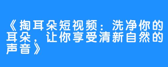 《掏耳朵短视频：洗净你的耳朵，让你享受清新自然的声音》