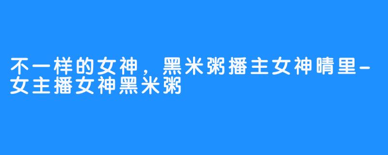 不一样的女神，黑米粥播主女神晴里-女主播女神黑米粥