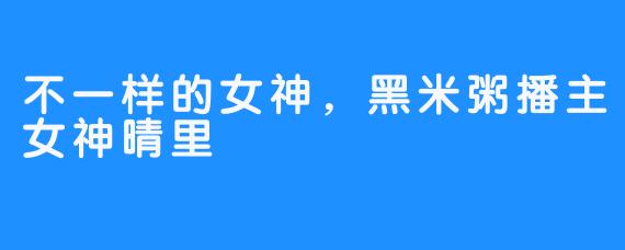 不一样的女神，黑米粥播主女神晴里