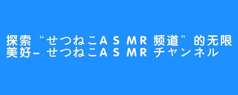 探索“せつねこASMR频道”的无限美好-せつねこASMRチャンネル♡