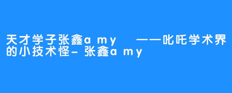 天才学子张鑫amy
——叱吒学术界的小技术怪-张鑫amy
