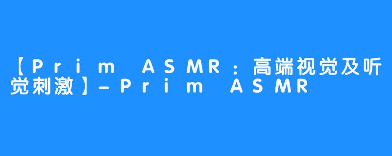 【Prim ASMR：高端视觉及听觉刺激】-Prim ASMR