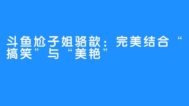 斗鱼尬子姐骆歆：完美结合“搞笑”与“美艳”