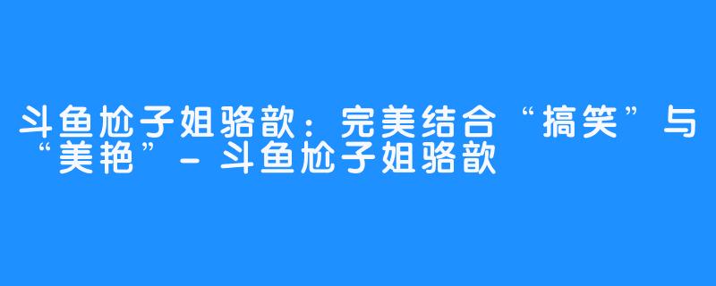 斗鱼尬子姐骆歆：完美结合“搞笑”与“美艳”-斗鱼尬子姐骆歆