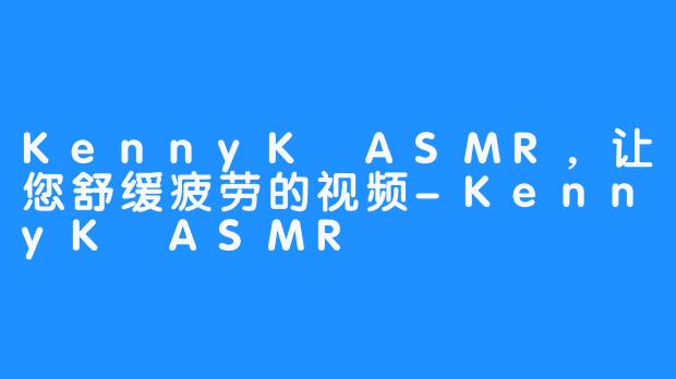 KennyK ASMR，让您舒缓疲劳的视频-KennyK ASMR