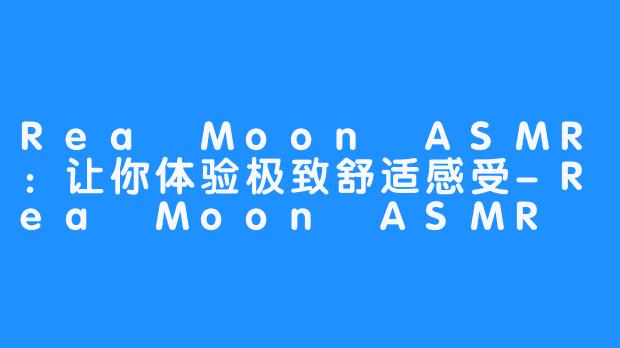 Rea Moon ASMR：让你体验极致舒适感受-Rea Moon ASMR