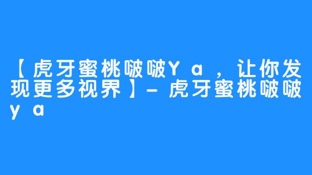 【虎牙蜜桃啵啵Ya，让你发现更多视界】-虎牙蜜桃啵啵ya