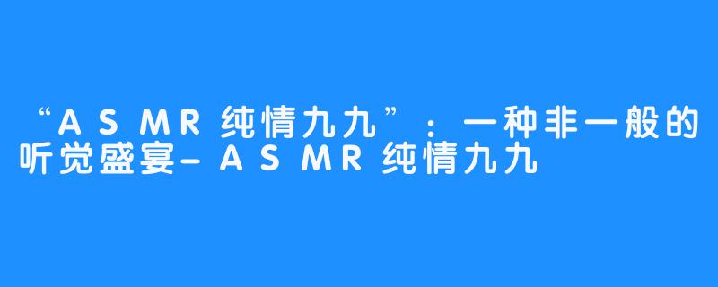 “ASMR纯情九九”：一种非一般的听觉盛宴-ASMR纯情九九