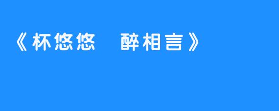 《杯悠悠 醉相言》