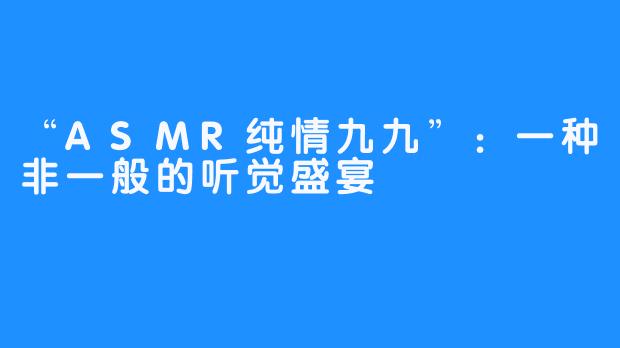 “ASMR纯情九九”：一种非一般的听觉盛宴