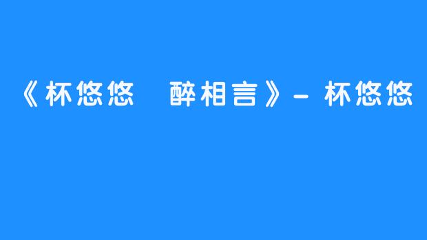 《杯悠悠 醉相言》-杯悠悠
