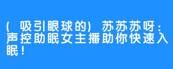 (吸引眼球的)苏苏苏呀:声控助眠女主播助你快速入眠!