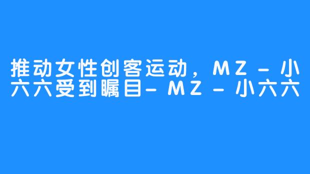 推动女性创客运动，MZ-小六六受到瞩目-MZ-小六六