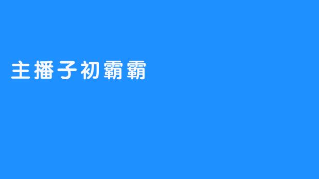 《主播子初霸霸：致力于打造新一股网络热点》