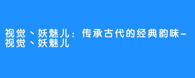 视觉丶妖魅儿：传承古代的经典韵味-视觉丶妖魅儿