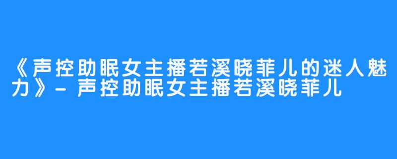 《声控助眠女主播若溪晓菲儿的迷人魅力》-声控助眠女主播若溪晓菲儿