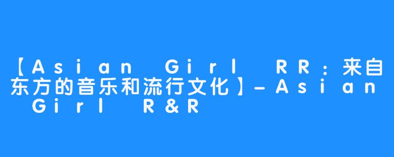 【Asian Girl RR：来自东方的音乐和流行文化】-Asian Girl R&R