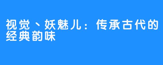 视觉丶妖魅儿：传承古代的经典韵味