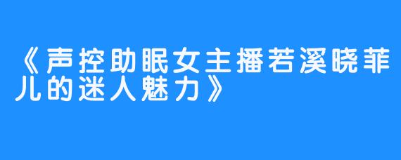 《声控助眠女主播若溪晓菲儿的迷人魅力》