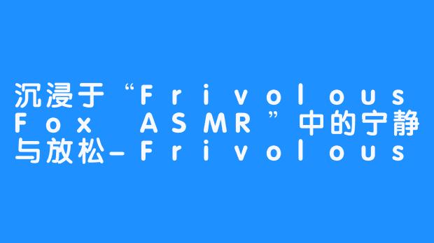 沉浸于“FrivolousFox ASMR”中的宁静与放松-FrivolousFox ASMR