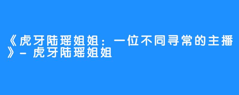 《虎牙陆瑶姐姐：一位不同寻常的主播》-虎牙陆瑶姐姐