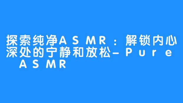 探索纯净ASMR：解锁内心深处的宁静和放松-Pure ASMR