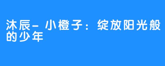 沐辰-小橙子：绽放阳光般的少年