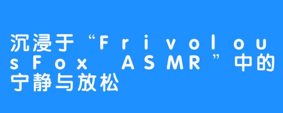 沉浸于“FrivolousFox ASMR”中的宁静与放松