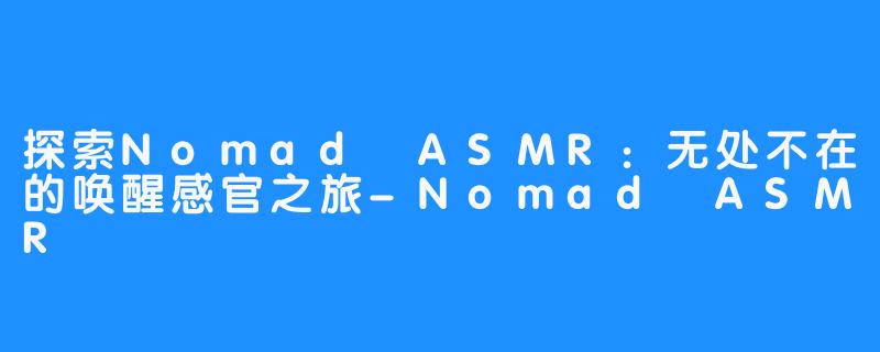 探索Nomad ASMR：无处不在的唤醒感官之旅-Nomad ASMR