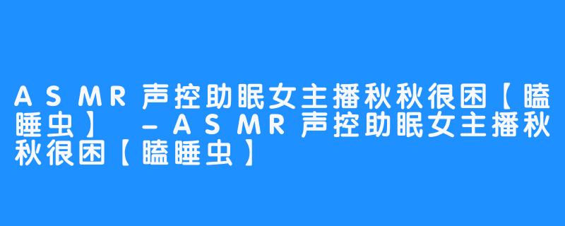 ASMR声控助眠女主播秋秋很困【瞌睡虫】 -ASMR声控助眠女主播秋秋很困【瞌睡虫】