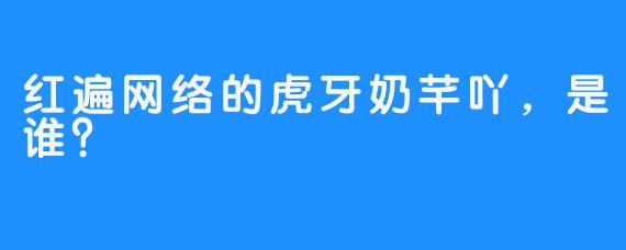 红遍网络的虎牙奶芊吖，是谁？