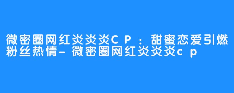 微密圈网红炎炎炎CP:甜蜜恋爱引燃粉丝热情-微密圈网红炎炎炎cp