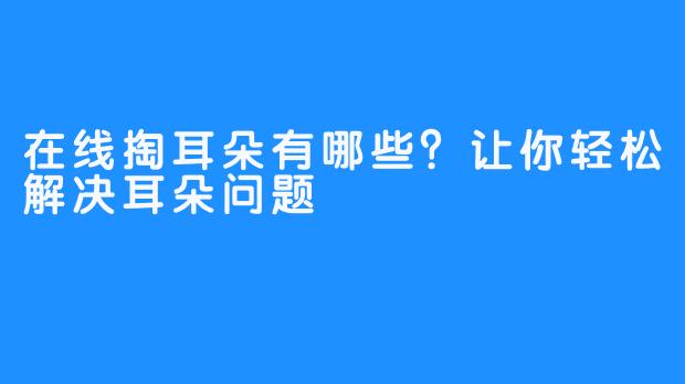 在线掏耳朵有哪些？让你轻松解决耳朵问题