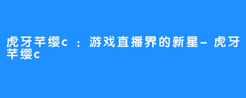虎牙芊缨c:游戏直播界的新星-虎牙芊缨c