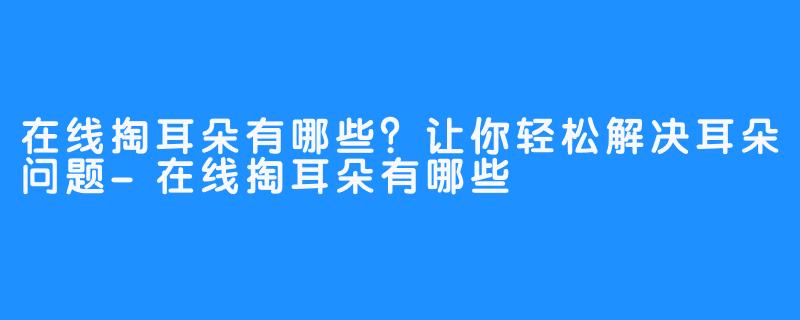 在线掏耳朵有哪些？让你轻松解决耳朵问题-在线掏耳朵有哪些