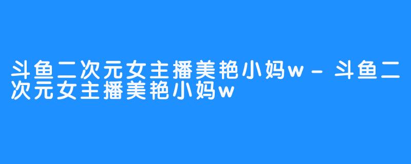 斗鱼二次元女主播美艳小妈w-斗鱼二次元女主播美艳小妈w