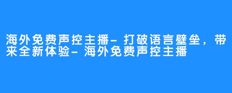 海外免费声控主播-打破语言壁垒,带来全新体验-海外免费声控主播