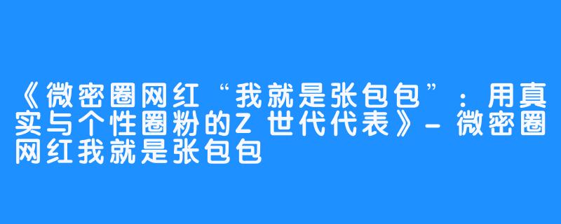 《微密圈网红“我就是张包包”:用真实与个性圈粉的Z世代代表》-微密圈网红我就是张包包