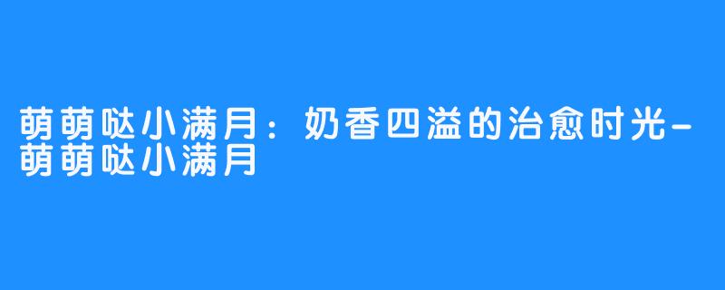 萌萌哒小满月:奶香四溢的治愈时光-萌萌哒小满月