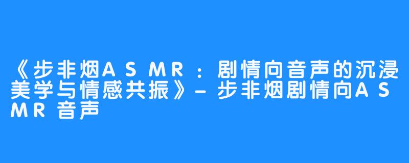 《步非烟ASMR:剧情向音声的沉浸美学与情感共振》-步非烟剧情向ASMR音声