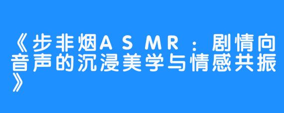 《步非烟ASMR:剧情向音声的沉浸美学与情感共振》