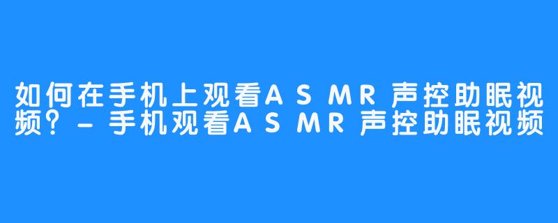 如何在手机上观看ASMR声控助眠视频?-手机观看ASMR声控助眠视频