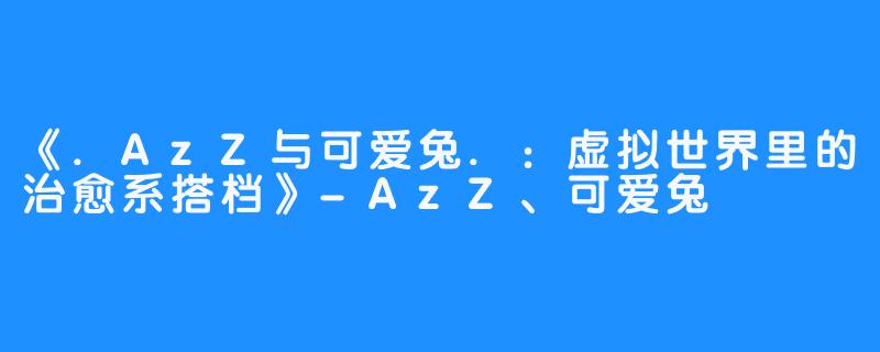 《.AzZ与可爱兔.:虚拟世界里的治愈系搭档》-AzZ、可爱兔