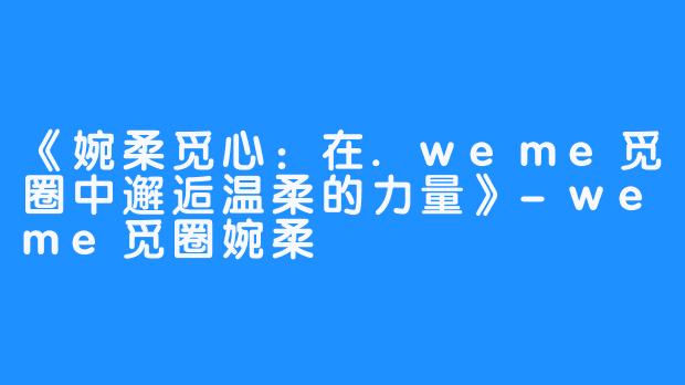 《婉柔觅心:在.weme觅圈中邂逅温柔的力量》-weme觅圈婉柔