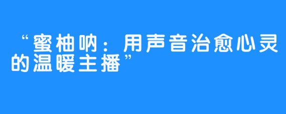 “蜜柚呐:用声音治愈心灵的温暖主播”