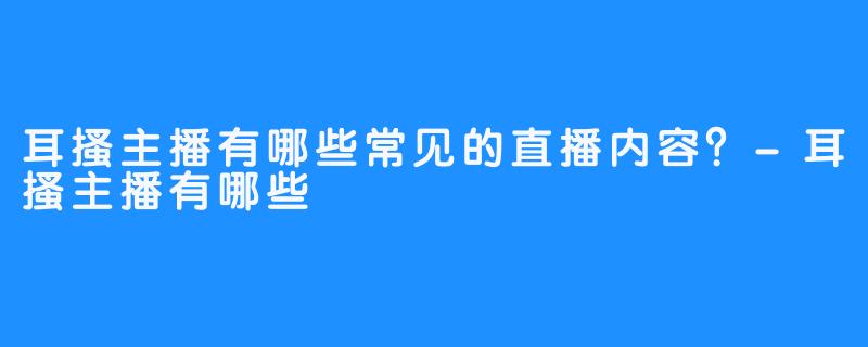 耳搔主播有哪些常见的直播内容？-耳搔主播有哪些